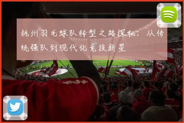 杭州羽毛球队转型之路探秘：从传统强队到现代化竞技新星