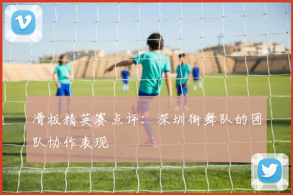 滑板精英赛点评：深圳街舞队的团队协作表现