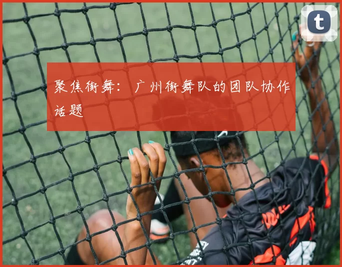 聚焦街舞：广州街舞队的团队协作话题