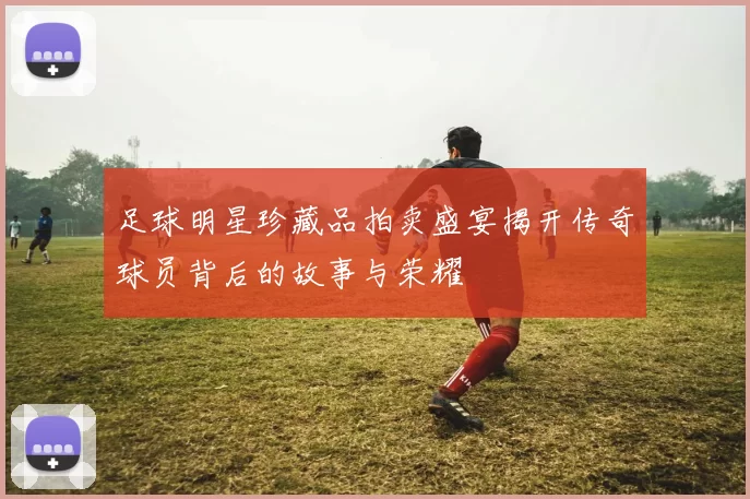 足球明星珍藏品拍卖盛宴揭开传奇球员背后的故事与荣耀