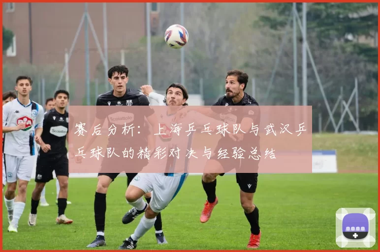 赛后分析：上海乒乓球队与武汉乒乓球队的精彩对决与经验总结