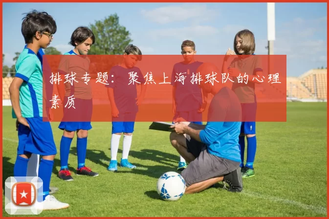 排球专题：聚焦上海排球队的心理素质